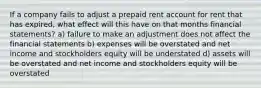 If a company fails to adjust a prepaid rent account for rent that has expired, what effect will this have on that months financial statements? a) failure to make an adjustment does not affect the financial statements b) expenses will be overstated and net income and stockholders equity will be understated d) assets will be overstated and net income and stockholders equity will be overstated