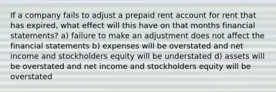 If a company fails to adjust a prepaid rent account for rent that has expired, what effect will this have on that months financial statements? a) failure to make an adjustment does not affect the financial statements b) expenses will be overstated and net income and stockholders equity will be understated d) assets will be overstated and net income and stockholders equity will be overstated