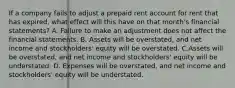 If a company fails to adjust a prepaid rent account for rent that has expired, what effect will this have on that month's financial statements? A. Failure to make an adjustment does not affect the financial statements. B. Assets will be overstated, and net income and stockholders' equity will be overstated. C.Assets will be overstated, and net income and stockholders' equity will be understated. D. Expenses will be overstated, and net income and stockholders' equity will be understated.