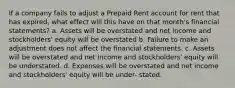 If a company fails to adjust a Prepaid Rent account for rent that has expired, what effect will this have on that month's financial statements? a. Assets will be overstated and net income and stockholders' equity will be overstated b. Failure to make an adjustment does not affect the financial statements. c. Assets will be overstated and net income and stockholders' equity will be understated. d. Expenses will be overstated and net income and stockholders' equity will be under- stated.