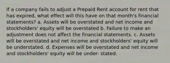 If a company fails to adjust a Prepaid Rent account for rent that has expired, what effect will this have on that month's financial statements? a. Assets will be overstated and net income and stockholders' equity will be overstated b. Failure to make an adjustment does not affect the financial statements. c. Assets will be overstated and net income and stockholders' equity will be understated. d. Expenses will be overstated and net income and stockholders' equity will be under- stated.