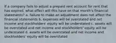 If a company fails to adjust a prepaid rent account for rent that has expired, what effect will this have on that month's financial statements? a. failure to make an adjustment does not affect the financial statements b. expenses will be overstated and net income and stockholders' equity will be understated c. assets will be overstated and net income and stockholders' equity will be understated d. assets will be overstated and net income and stockholders' equity will be overstated