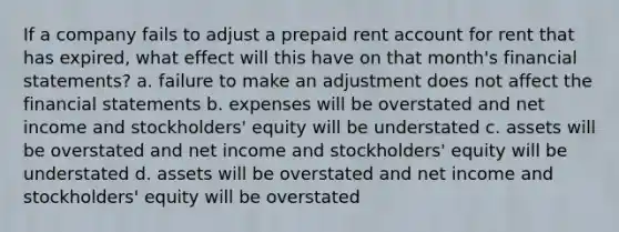 If a company fails to adjust a prepaid rent account for rent that has expired, what effect will this have on that month's financial statements? a. failure to make an adjustment does not affect the financial statements b. expenses will be overstated and net income and stockholders' equity will be understated c. assets will be overstated and net income and stockholders' equity will be understated d. assets will be overstated and net income and stockholders' equity will be overstated