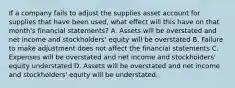 If a company fails to adjust the supplies asset account for supplies that have been used, what effect will this have on that month's financial statements? A. Assets will be overstated and net income and stockholders' equity will be overstated B. Failure to make adjustment does not affect the financial statements C. Expenses will be overstated and net income and stockholders' equity understated D. Assets will be overstated and net income and stockholders' equity will be understated.