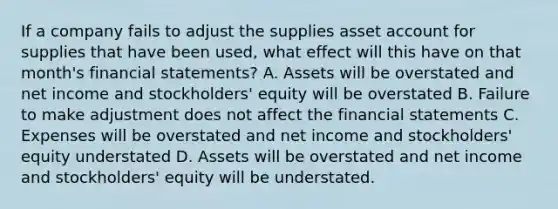 If a company fails to adjust the supplies asset account for supplies that have been used, what effect will this have on that month's financial statements? A. Assets will be overstated and net income and stockholders' equity will be overstated B. Failure to make adjustment does not affect the financial statements C. Expenses will be overstated and net income and stockholders' equity understated D. Assets will be overstated and net income and stockholders' equity will be understated.