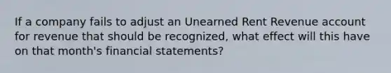 If a company fails to adjust an Unearned Rent Revenue account for revenue that should be recognized, what effect will this have on that month's financial statements?