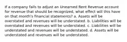 If a company fails to adjust an Unearned Rent Revenue account for revenue that should be recognized, what effect will this have on that month's financial statements? a. Assets will be overstated and revenues will be understated. b. Liabilities will be overstated and revenues will be understated. c. Liabilities will be understated and revenues will be understated. d. Assets will be understated and revenues will be understated.