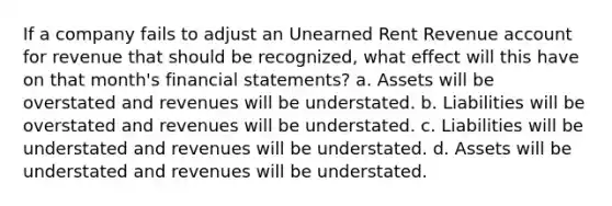 If a company fails to adjust an Unearned Rent Revenue account for revenue that should be recognized, what effect will this have on that month's <a href='https://www.questionai.com/knowledge/kFBJaQCz4b-financial-statements' class='anchor-knowledge'>financial statements</a>? a. Assets will be overstated and revenues will be understated. b. Liabilities will be overstated and revenues will be understated. c. Liabilities will be understated and revenues will be understated. d. Assets will be understated and revenues will be understated.