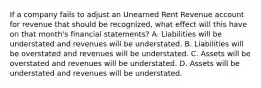 If a company fails to adjust an Unearned Rent Revenue account for revenue that should be recognized, what effect will this have on that month's financial statements? A. Liabilities will be understated and revenues will be understated. B. Liabilities will be overstated and revenues will be understated. C. Assets will be overstated and revenues will be understated. D. Assets will be understated and revenues will be understated.