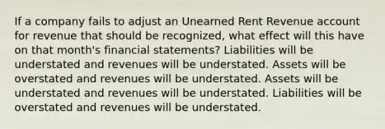 If a company fails to adjust an Unearned Rent Revenue account for revenue that should be recognized, what effect will this have on that month's financial statements? Liabilities will be understated and revenues will be understated. Assets will be overstated and revenues will be understated. Assets will be understated and revenues will be understated. Liabilities will be overstated and revenues will be understated.