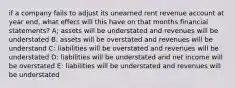 if a company fails to adjust its unearned rent revenue account at year end, what effect will this have on that months financial statements? A; assets will be understated and revenues will be understated B: assets will be overstated and revenues will be understand C: liabilities will be overstated and revenues will be understated D: liabilities will be understated and net income will be overstated E: liabilities will be understated and revenues will be understated