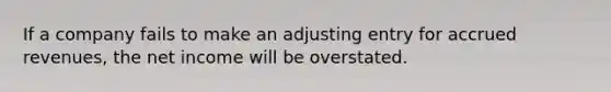 If a company fails to make an adjusting entry for accrued revenues, the net income will be overstated.