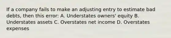 If a company fails to make an adjusting entry to estimate bad debts, then this error: A. Understates owners' equity B. Understates assets C. Overstates net income D. Overstates expenses