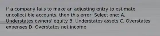 If a company fails to make an adjusting entry to estimate uncollectible accounts, then this error: Select one: A. Understates owners' equity B. Understates assets C. Overstates expenses D. Overstates net income