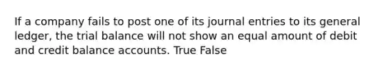 If a company fails to post one of its journal entries to its general ledger, the trial balance will not show an equal amount of debit and credit balance accounts. True False