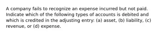 A company fails to recognize an expense incurred but not paid. Indicate which of the following types of accounts is debited and which is credited in the adjusting entry: (a) asset, (b) liability, (c) revenue, or (d) expense.