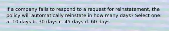 If a company fails to respond to a request for reinstatement, the policy will automatically reinstate in how many days? Select one: a. 10 days b. 30 days c. 45 days d. 60 days