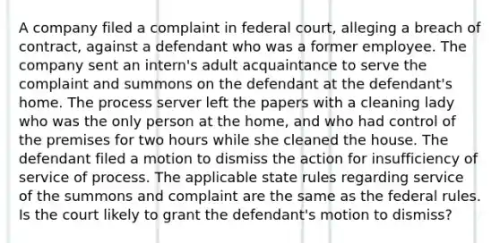 A company filed a complaint in federal court, alleging a breach of contract, against a defendant who was a former employee. The company sent an intern's adult acquaintance to serve the complaint and summons on the defendant at the defendant's home. The process server left the papers with a cleaning lady who was the only person at the home, and who had control of the premises for two hours while she cleaned the house. The defendant filed a motion to dismiss the action for insufficiency of service of process. The applicable state rules regarding service of the summons and complaint are the same as the federal rules. Is the court likely to grant the defendant's motion to dismiss?