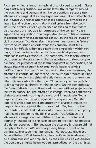 A company filed a lawsuit in federal district court located in State A against a corporation. Two weeks later, the company served the summons and complaint on the corporation. Because the attorney in charge of the company client was not admitted to the bar in State A, another attorney in the same law firm filed the lawsuit, and received notifications and orders from the court while the attorney in charge awaited admission to the federal district court pro hac vice for purposes of the company case against the corporation. The corporation failed to file an answer in accordance with the deadlines set out on the federal rules of civil procedure. Two days after the answer was due, the federal district court issued an order that the company must file a motion for default judgment against the corporation within ten days, or the matter would be dismissed without prejudice to refile for failure to prosecute. The same day, the federal district court granted the attorney in charge admission to the court pro hac vice, for purposes of the lawsuit against the corporation, and stated that the attorney in charge would begin receiving notifications and orders from the court in the case. However, the attorney in charge did not receive the court order regarding filing the motion to dismiss, either directly from the court or from the other attorney who filed the case. The attorney in charge failed to file a motion to dismiss within ten days. On the eleventh day, the federal district court dismissed the case without prejudice for failure to prosecute. The attorney in charge received notification of the court's order closing the case, and immediately filed a request to reopen the case against the corporation. Will the federal district court grant the attorney in charge's request to reopen the case against the corporation? - Yes, because the court order constituted a dismissal without prejudice, so a party may make a motion to reopen the case. - Yes, because the attorney in charge was not notified of the court's order and promptly responded to the case closure notification, so the case should be reopened. - No, because the attorney in charge did not comply with the court's order regarding filing the motion to dismiss, so the case must be refiled. - No, because under the Federal Rules of Civil Procedure, the court's order is allowed to be a dismissal without prejudice, so the case can be refiled and the company's rights have not been prejudiced by the dismissal.