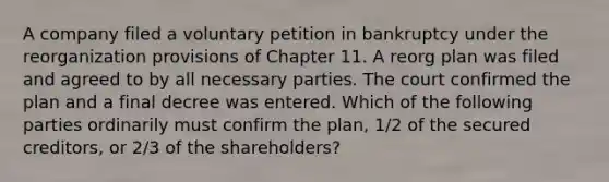 A company filed a voluntary petition in bankruptcy under the reorganization provisions of Chapter 11. A reorg plan was filed and agreed to by all necessary parties. The court confirmed the plan and a final decree was entered. Which of the following parties ordinarily must confirm the plan, 1/2 of the secured creditors, or 2/3 of the shareholders?