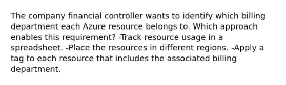 The company financial controller wants to identify which billing department each Azure resource belongs to. Which approach enables this requirement? -Track resource usage in a spreadsheet. -Place the resources in different regions. -Apply a tag to each resource that includes the associated billing department.