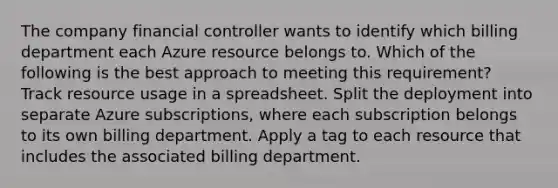 The company financial controller wants to identify which billing department each Azure resource belongs to. Which of the following is the best approach to meeting this requirement? Track resource usage in a spreadsheet. Split the deployment into separate Azure subscriptions, where each subscription belongs to its own billing department. Apply a tag to each resource that includes the associated billing department.