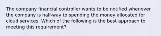 The company financial controller wants to be notified whenever the company is half-way to spending the money allocated for cloud services. Which of the following is the best approach to meeting this requirement?