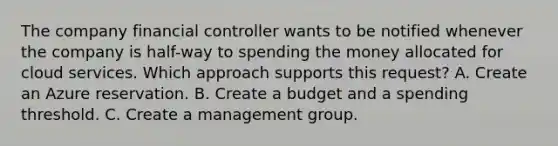 The company financial controller wants to be notified whenever the company is half-way to spending the money allocated for cloud services. Which approach supports this request? A. Create an Azure reservation. B. Create a budget and a spending threshold. C. Create a management group.