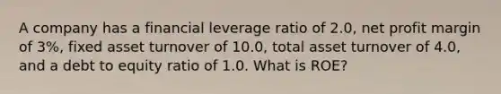 A company has a financial leverage ratio of 2.0, net profit margin of 3%, fixed asset turnover of 10.0, total asset turnover of 4.0, and a debt to equity ratio of 1.0. What is ROE?