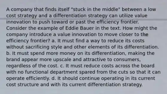 A company that finds itself "stuck in the middle" between a low cost strategy and a differentiation strategy can utilize value innovation to push toward or past the efficiency frontier. Consider the example of Eddie Bauer in the text. How might the company introduce a value innovation to move closer to the efficiency frontier? a. It must find a way to reduce its costs without sacrificing style and other elements of its differentiation. b. It must spend more money on its differentiation, making the brand appear more upscale and attractive to consumers, regardless of the cost. c. It must reduce costs across the board with no functional department spared from the cuts so that it can operate efficiently. d. It should continue operating in its current cost structure and with its current differentiation strategy.