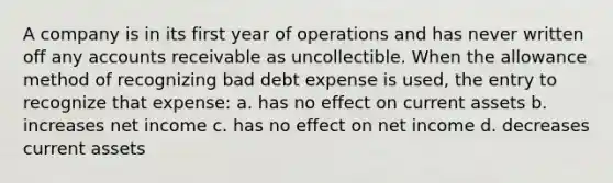 A company is in its first year of operations and has never written off any accounts receivable as uncollectible. When the allowance method of recognizing bad debt expense is used, the entry to recognize that expense: a. has no effect on current assets b. increases net income c. has no effect on net income d. decreases current assets