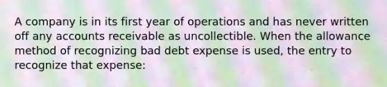 A company is in its first year of operations and has never written off any accounts receivable as uncollectible. When the allowance method of recognizing bad debt expense is used, the entry to recognize that expense: