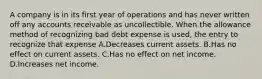 A company is in its first year of operations and has never written off any accounts receivable as uncollectible. When the allowance method of recognizing bad debt expense is used, the entry to recognize that expense A.Decreases current assets. B.Has no effect on current assets. C.Has no effect on net income. D.Increases net income.