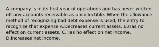 A company is in its first year of operations and has never written off any accounts receivable as uncollectible. When the allowance method of recognizing bad debt expense is used, the entry to recognize that expense A.Decreases current assets. B.Has no effect on current assets. C.Has no effect on net income. D.Increases net income.