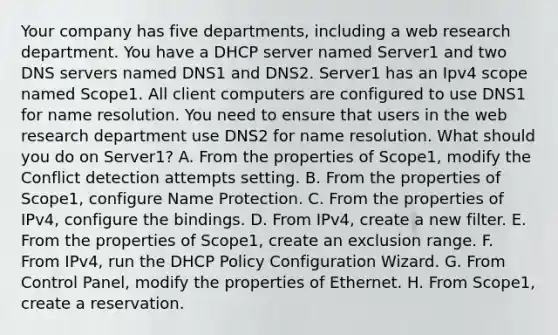 Your company has five departments, including a web research department. You have a DHCP server named Server1 and two DNS servers named DNS1 and DNS2. Server1 has an Ipv4 scope named Scope1. All client computers are configured to use DNS1 for name resolution. You need to ensure that users in the web research department use DNS2 for name resolution. What should you do on Server1? A. From the properties of Scope1, modify the Conflict detection attempts setting. B. From the properties of Scope1, configure Name Protection. C. From the properties of IPv4, configure the bindings. D. From IPv4, create a new filter. E. From the properties of Scope1, create an exclusion range. F. From IPv4, run the DHCP Policy Configuration Wizard. G. From Control Panel, modify the properties of Ethernet. H. From Scope1, create a reservation.