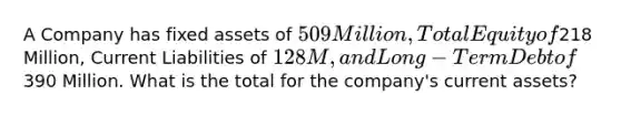 A Company has fixed assets of 509 Million, Total Equity of218 Million, Current Liabilities of 128M, and Long-Term Debt of390 Million. What is the total for the company's current assets?