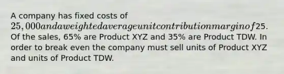 A company has <a href='https://www.questionai.com/knowledge/kRhNaxnwzu-fixed-costs' class='anchor-knowledge'>fixed costs</a> of 25,000 and a <a href='https://www.questionai.com/knowledge/koL1NUNNcJ-weighted-average' class='anchor-knowledge'>weighted average</a> unit contribution margin of25. Of the sales, 65% are Product XYZ and 35% are Product TDW. In order to break even the company must sell units of Product XYZ and units of Product TDW.