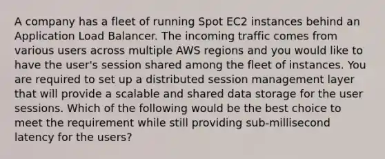 A company has a fleet of running Spot EC2 instances behind an Application Load Balancer. The incoming traffic comes from various users across multiple AWS regions and you would like to have the user's session shared among the fleet of instances. You are required to set up a distributed session management layer that will provide a scalable and shared data storage for the user sessions. Which of the following would be the best choice to meet the requirement while still providing sub-millisecond latency for the users?