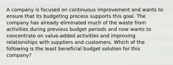 A company is focused on continuous improvement and wants to ensure that its budgeting process supports this goal. The company has already eliminated much of the waste from activities during previous budget periods and now wants to concentrate on value-added activities and improving relationships with suppliers and customers. Which of the following is the least beneficial budget solution for this company?