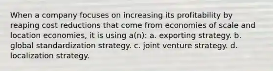 When a company focuses on increasing its profitability by reaping cost reductions that come from economies of scale and location economies, it is using a(n): a. exporting strategy. b. global standardization strategy. c. joint venture strategy. d. localization strategy.