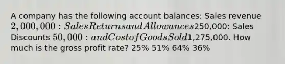 A company has the following account balances: Sales revenue 2,000,000: Sales Returns and Allowances250,000: Sales Discounts 50,000: and Cost of Goods Sold1,275,000. How much is the gross profit rate? 25% 51% 64% 36%