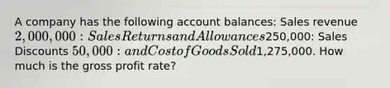 A company has the following account balances: Sales revenue 2,000,000: Sales Returns and Allowances250,000: Sales Discounts 50,000: and Cost of Goods Sold1,275,000. How much is the gross profit rate?