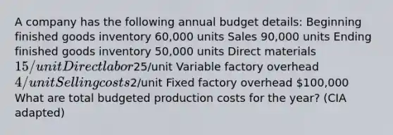 A company has the following annual budget details: Beginning finished goods inventory 60,000 units Sales 90,000 units Ending finished goods inventory 50,000 units Direct materials 15/unit Direct labor25/unit Variable factory overhead 4/unit Selling costs2/unit Fixed factory overhead 100,000 What are total budgeted production costs for the year? (CIA adapted)