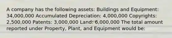 A company has the following assets: Buildings and Equipment: 34,000,000 Accumulated Depreciation: 4,000,000 Copyrights: 2,500,000 Patents: 3,000,000 Land: 6,000,000 The total amount reported under Property, Plant, and Equipment would be: