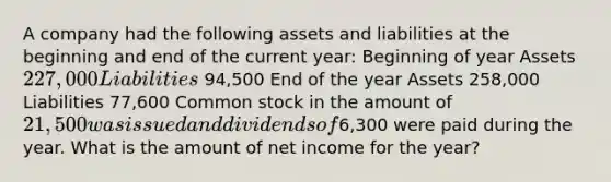 A company had the following assets and liabilities at the beginning and end of the current year: Beginning of year Assets 227,000 Liabilities 94,500 End of the year Assets 258,000 Liabilities 77,600 Common stock in the amount of 21,500 was issued and dividends of6,300 were paid during the year. What is the amount of net income for the year?