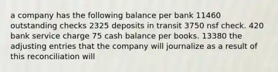 a company has the following balance per bank 11460 outstanding checks 2325 deposits in transit 3750 nsf check. 420 bank service charge 75 cash balance per books. 13380 the adjusting entries that the company will journalize as a result of this reconciliation will