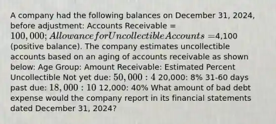 A company had the following balances on December 31, 2024, before adjustment: Accounts Receivable = 100,000; Allowance for Uncollectible Accounts =4,100 (positive balance). The company estimates uncollectible accounts based on an aging of accounts receivable as shown below: Age Group: Amount Receivable: Estimated Percent Uncollectible Not yet due: 50,000: 4% 0-30 days past due: 20,000: 8% 31-60 days past due: 18,000: 10% More than 60 days past due: 12,000: 40% What amount of bad debt expense would the company report in its financial statements dated December 31, 2024?