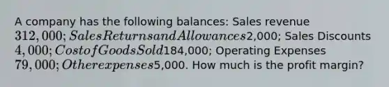 A company has the following balances: Sales revenue 312,000; Sales Returns and Allowances2,000; Sales Discounts 4,000; Cost of Goods Sold184,000; Operating Expenses 79,000; Other expenses5,000. How much is the profit margin?