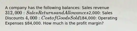 A company has the following balances: Sales revenue 312,000: Sales Returns and Allowances2,000: Sales Discounts 4,000: Cost of Goods Sold184,000: Operating Expenses 84,000. How much is the profit margin?