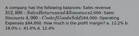 A company has the following balances: Sales revenue 312,000: Sales Returns and Allowances2,000: Sales Discounts 4,000: Cost of Goods Sold184,000: Operating Expenses 84,000. How much is the profit margin? a. 12.2% b. 16.0% c. 41.0% d. 12.4%